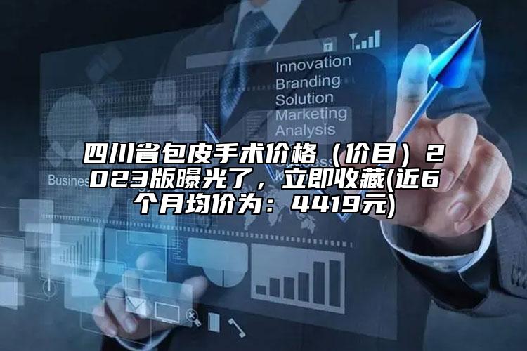 四川省包皮手术价格（价目）2023版曝光了，立即收藏(近6个月均价为：4419元)