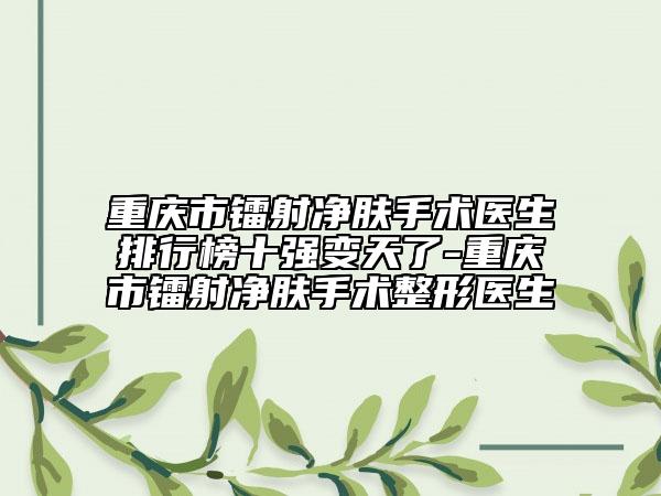 重庆市镭射净肤手术医生排行榜十强变天了-重庆市镭射净肤手术整形医生