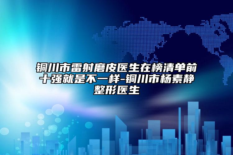 铜川市雷射磨皮医生在榜清单前十强就是不一样-铜川市杨素静整形医生