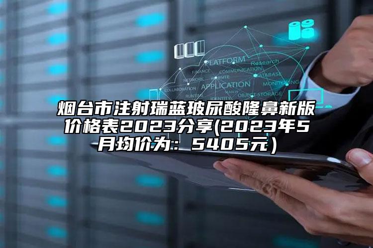 烟台市注射瑞蓝玻尿酸隆鼻新版价格表2023分享(2023年5月均价为：5405元）