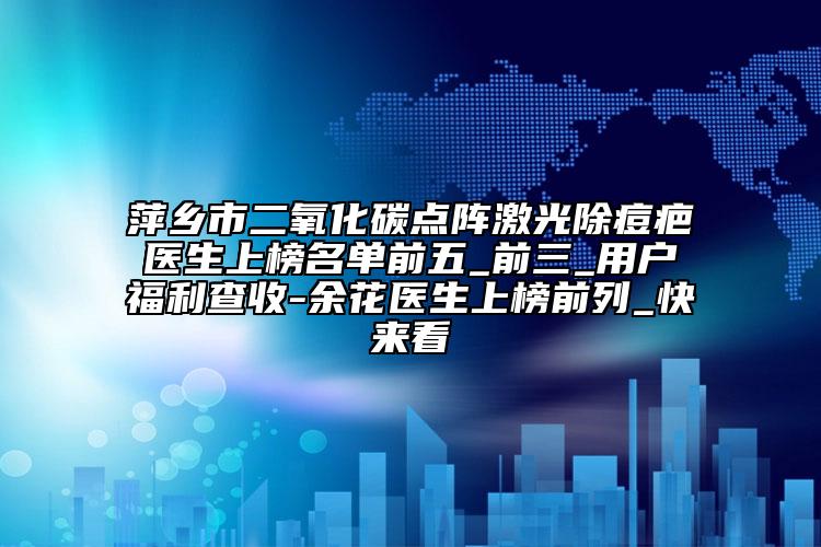 萍乡市二氧化碳点阵激光除痘疤医生上榜名单前五_前三_用户福利查收-余花医生上榜前列_快来看