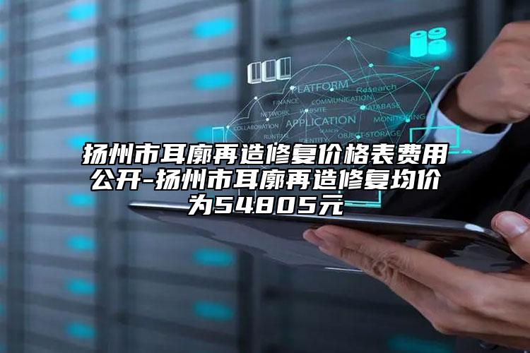 扬州市耳廓再造修复价格表费用公开-扬州市耳廓再造修复均价为54805元