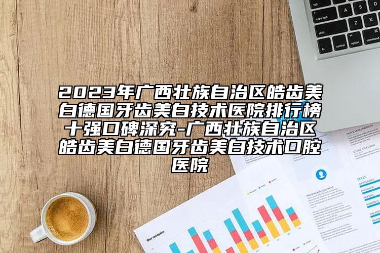 2023年广西壮族自治区皓齿美白德国牙齿美白技术医院排行榜十强口碑深究-广西壮族自治区皓齿美白德国牙齿美白技术口腔医院