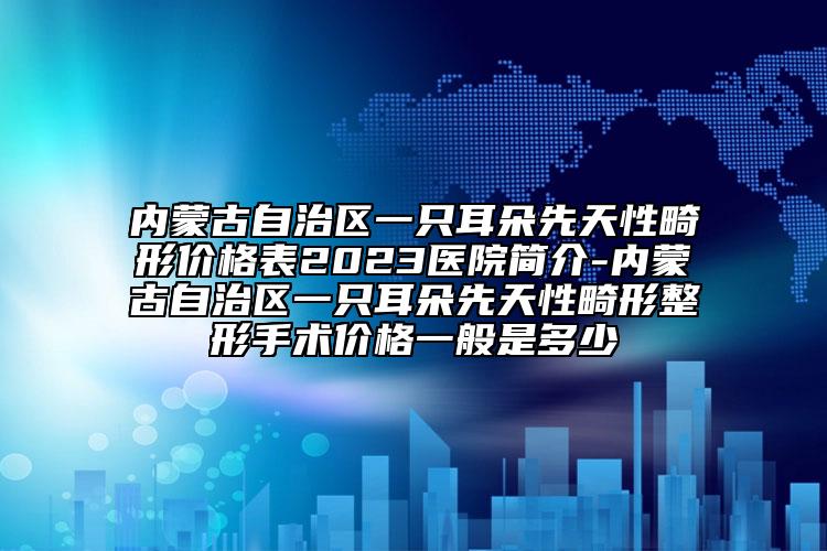 内蒙古自治区一只耳朵先天性畸形价格表2023医院简介-内蒙古自治区一只耳朵先天性畸形整形手术价格一般是多少