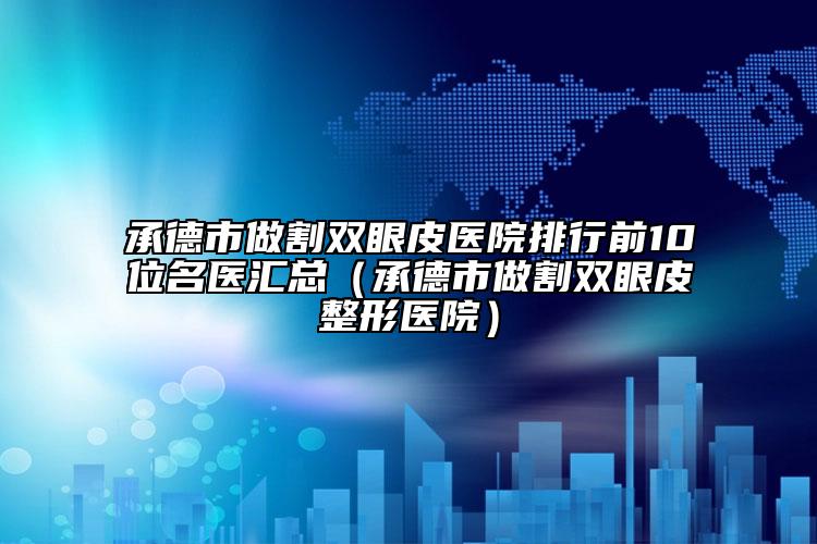 承德市做割双眼皮医院排行前10位名医汇总（承德市做割双眼皮整形医院）