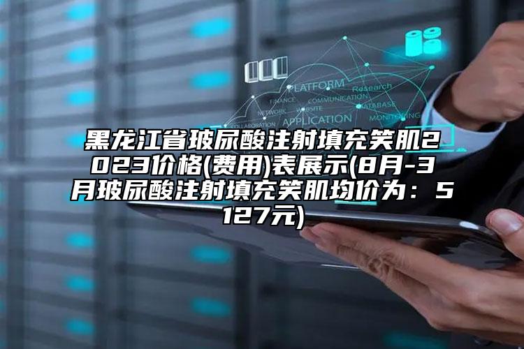 黑龙江省玻尿酸注射填充笑肌2023价格(费用)表展示(8月-3月玻尿酸注射填充笑肌均价为：5127元)