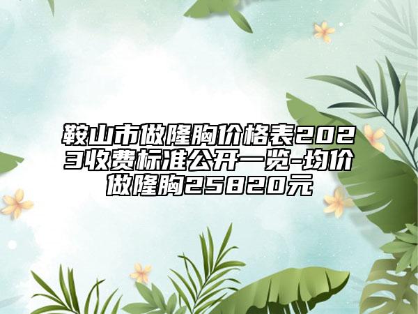 鞍山市做隆胸价格表2023收费标准公开一览-均价做隆胸25820元