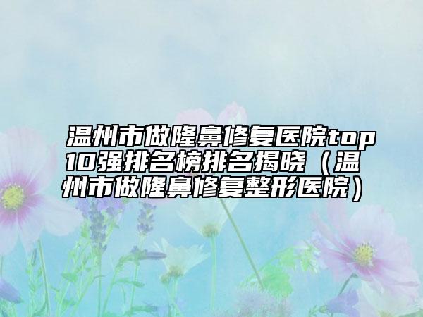 温州市做隆鼻修复医院top10强排名榜排名揭晓（温州市做隆鼻修复整形医院）