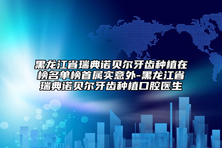 黑龙江省瑞典诺贝尔牙齿种植在榜名单榜首属实意外-黑龙江省瑞典诺贝尔牙齿种植口腔医生