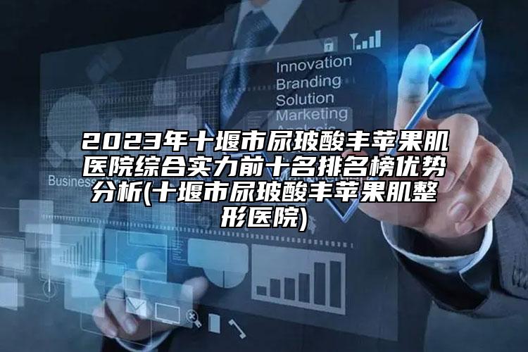 2023年十堰市尿玻酸丰苹果肌医院综合实力前十名排名榜优势分析(十堰市尿玻酸丰苹果肌整形医院)