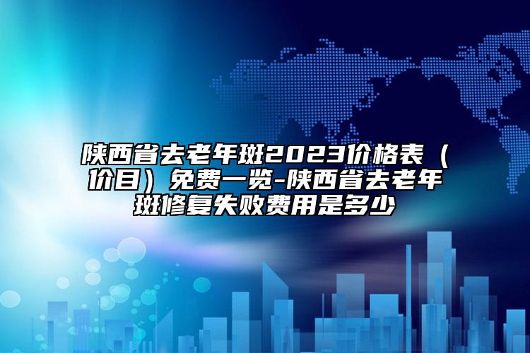 陕西省去老年斑2023价格表（价目）免费一览-陕西省去老年斑修复失败费用是多少