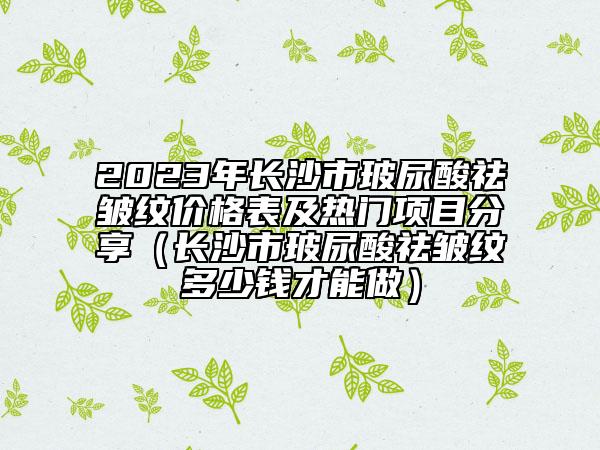 2023年长沙市玻尿酸祛皱纹价格表及热门项目分享（长沙市玻尿酸祛皱纹多少钱才能做）