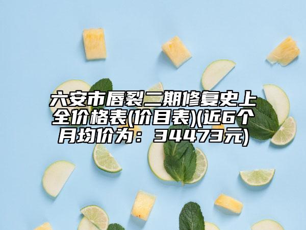 六安市唇裂二期修复史上全价格表(价目表)(近6个月均价为：34473元)