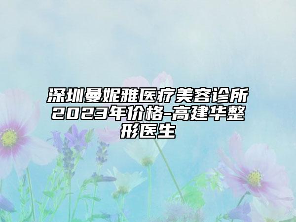 深圳曼妮雅医疗美容诊所2023年价格-高建华整形医生