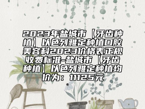 2023年盐城市【牙齿种植】以色列雅定种植口腔美容科2023价格表正规收费标准-盐城市【牙齿种植】以色列雅定种植均价为：11125元