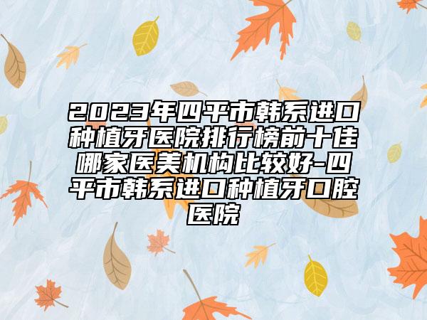 2023年四平市韩系进口种植牙医院排行榜前十佳哪家医美机构比较好-四平市韩系进口种植牙口腔医院