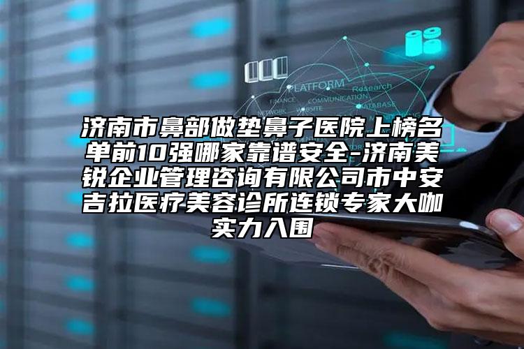 济南市鼻部做垫鼻子医院上榜名单前10强哪家靠谱安全-济南美锐企业管理咨询有限公司市中安吉拉医疗美容诊所连锁专家大咖实力入围