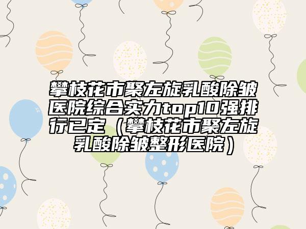 攀枝花市聚左旋乳酸除皱医院综合实力top10强排行已定（攀枝花市聚左旋乳酸除皱整形医院）