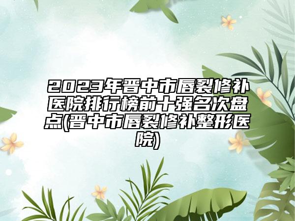 2023年晋中市唇裂修补医院排行榜前十强名次盘点(晋中市唇裂修补整形医院)