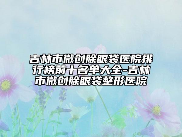 吉林市微创除眼袋医院排行榜前十名单大全-吉林市微创除眼袋整形医院