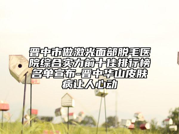 晋中市做激光面部脱毛医院综合实力前十佳排行榜名单宣布-晋中华山皮肤病让人心动