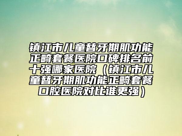 镇江市儿童替牙期肌功能正畸套餐医院口碑排名前十强哪家医院（镇江市儿童替牙期肌功能正畸套餐口腔医院对比谁更强）