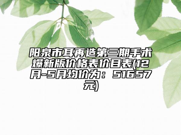 阳泉市耳再造第三期手术爆新版价格表价目表(12月-5月均价为：51657元)