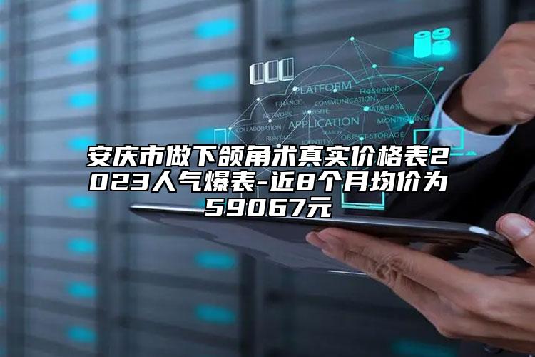 安庆市做下颌角术真实价格表2023人气爆表-近8个月均价为59067元