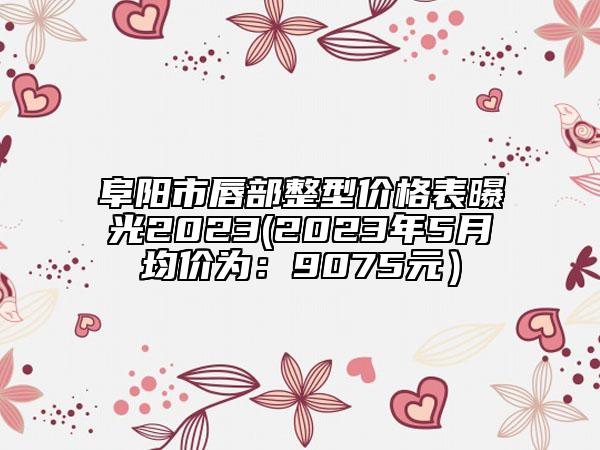 阜阳市唇部整型价格表曝光2023(2023年5月均价为：9075元）