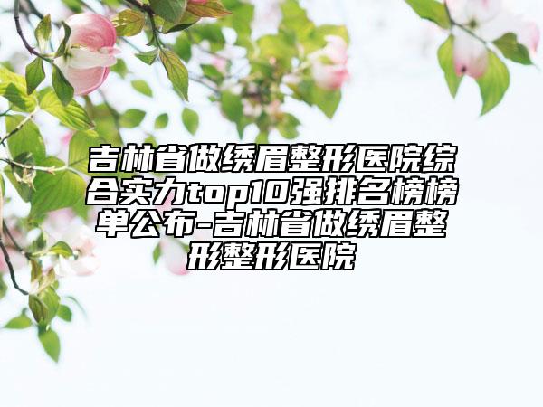 吉林省做绣眉整形医院综合实力top10强排名榜榜单公布-吉林省做绣眉整形整形医院