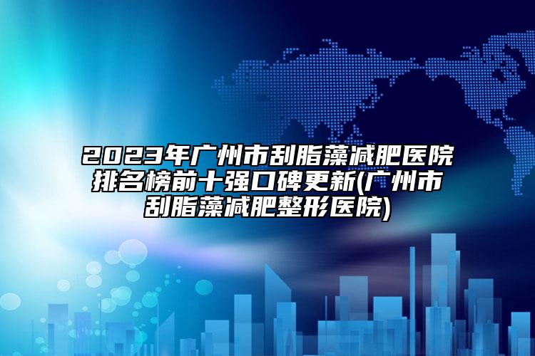 2023年广州市刮脂藻减肥医院排名榜前十强口碑更新(广州市刮脂藻减肥整形医院)