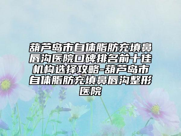 葫芦岛市自体脂肪充填鼻唇沟医院口碑排名前十佳机构选择攻略-葫芦岛市自体脂肪充填鼻唇沟整形医院