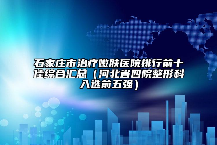 石家庄市治疗嫩肤医院排行前十佳综合汇总（河北省四院整形科入选前五强）