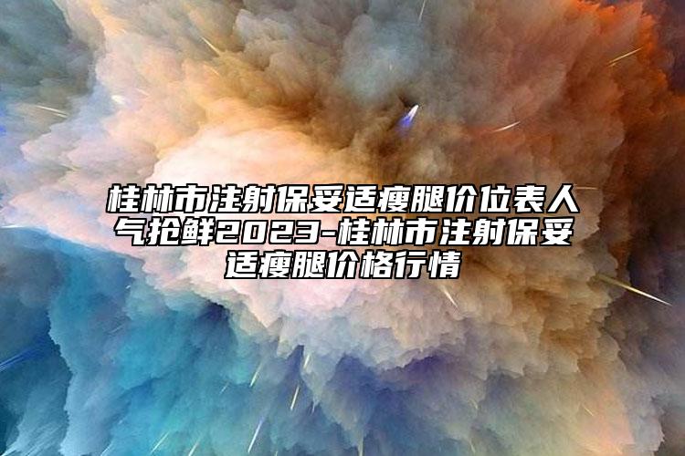 桂林市注射保妥适瘦腿价位表人气抢鲜2023-桂林市注射保妥适瘦腿价格行情