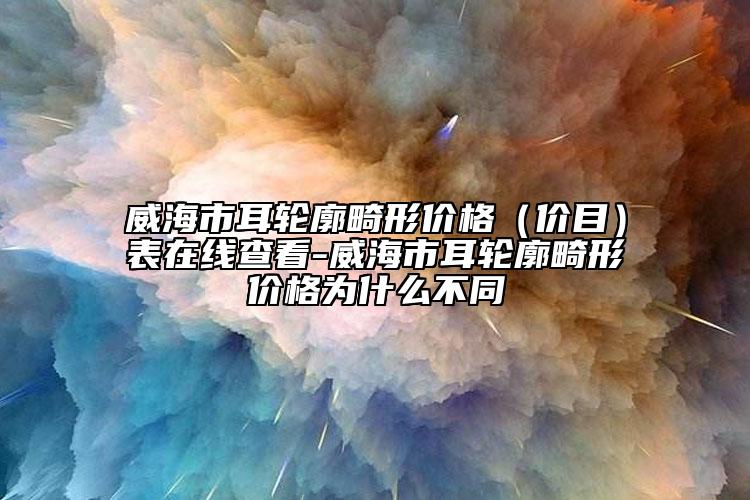 威海市耳轮廓畸形价格（价目）表在线查看-威海市耳轮廓畸形价格为什么不同