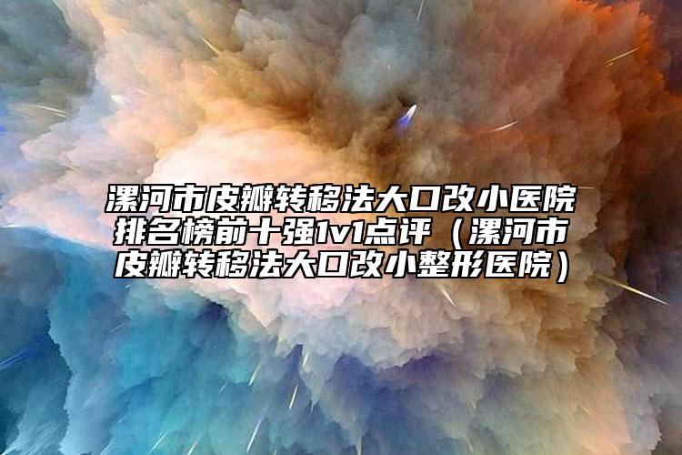 漯河市皮瓣转移法大口改小医院排名榜前十强1v1点评（漯河市皮瓣转移法大口改小整形医院）