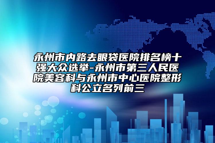 永州市内路去眼袋医院排名榜十强大众选举-永州市第三人民医院美容科与永州市中心医院整形科公立名列前三