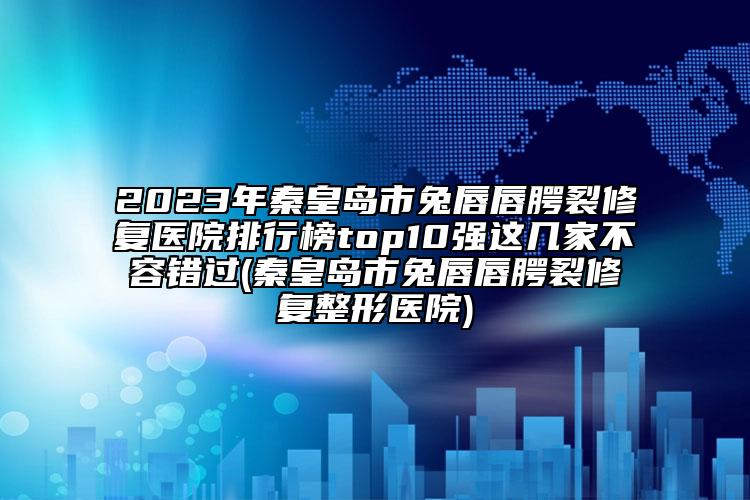 2023年秦皇岛市兔唇唇腭裂修复医院排行榜top10强这几家不容错过(秦皇岛市兔唇唇腭裂修复整形医院)