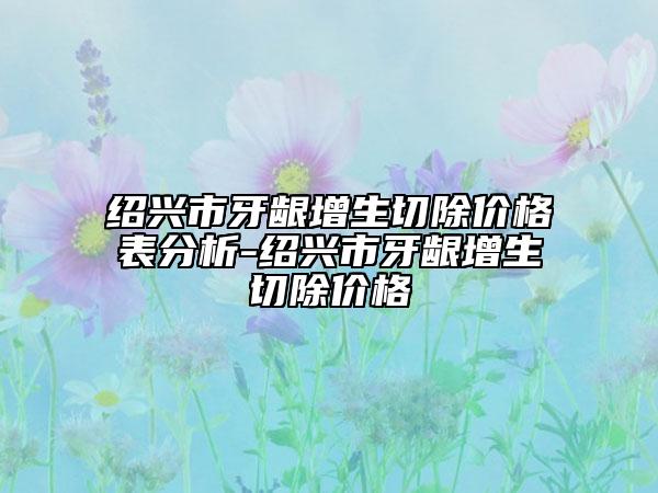 绍兴市牙龈增生切除价格表分析-绍兴市牙龈增生切除价格