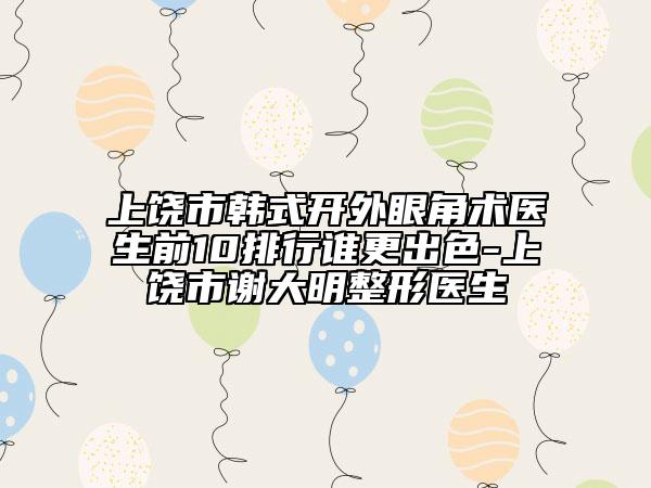 上饶市韩式开外眼角术医生前10排行谁更出色-上饶市谢大明整形医生