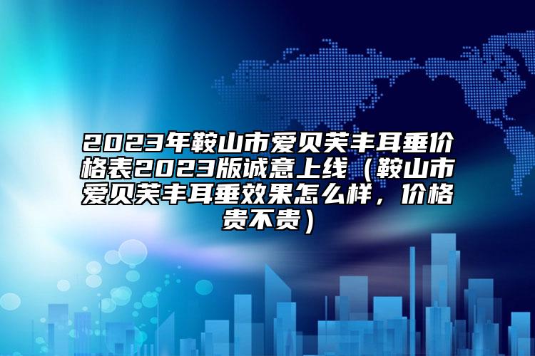 2023年鞍山市爱贝芙丰耳垂价格表2023版诚意上线（鞍山市爱贝芙丰耳垂效果怎么样，价格贵不贵）