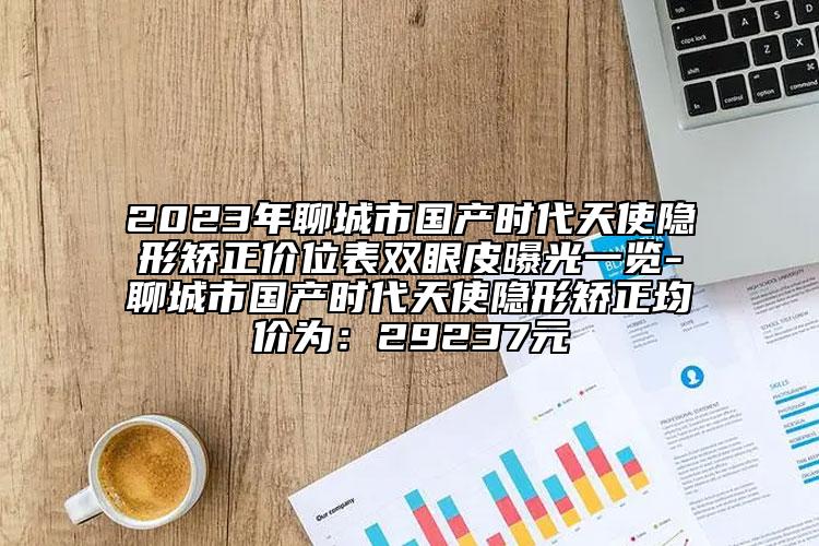 2023年聊城市国产时代天使隐形矫正价位表双眼皮曝光一览-聊城市国产时代天使隐形矫正均价为：29237元