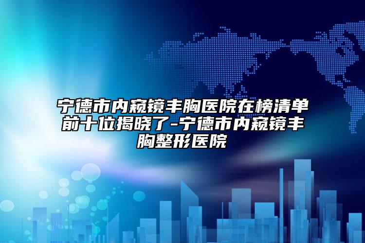 宁德市内窥镜丰胸医院在榜清单前十位揭晓了-宁德市内窥镜丰胸整形医院