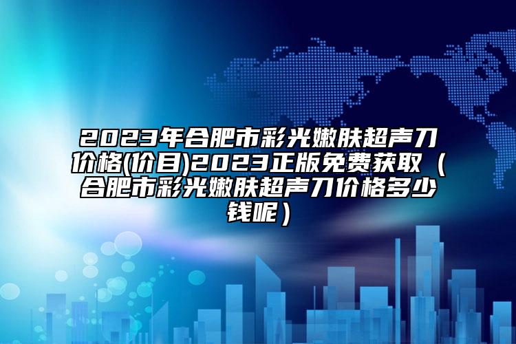 2023年合肥市彩光嫩肤超声刀价格(价目)2023正版免费获取（合肥市彩光嫩肤超声刀价格多少钱呢）