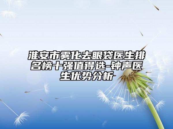 淮安市雾化去眼袋医生排名榜十强值得选-钟声医生优势分析