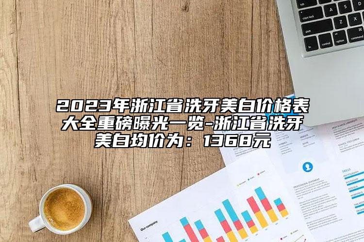 2023年浙江省洗牙美白价格表大全重磅曝光一览-浙江省洗牙美白均价为：1368元