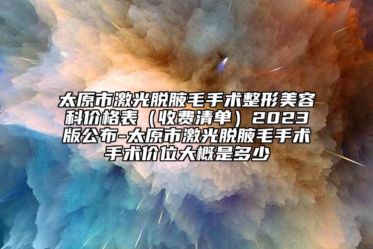 太原市激光脱腋毛手术整形美容科价格表（收费清单）2023版公布-太原市激光脱腋毛手术手术价位大概是多少