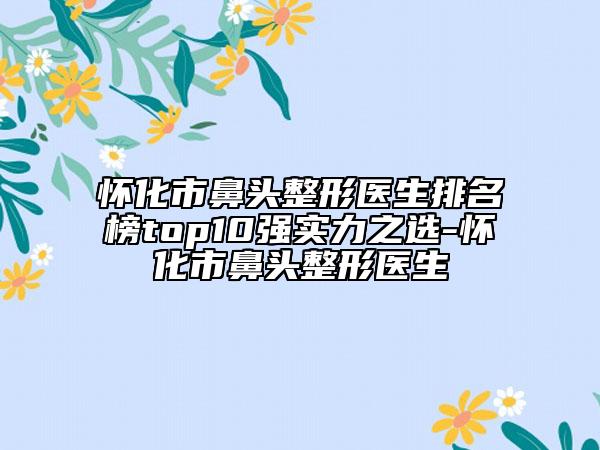 怀化市鼻头整形医生排名榜top10强实力之选-怀化市鼻头整形医生