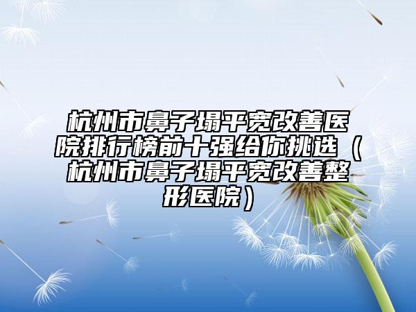 杭州市鼻子塌平宽改善医院排行榜前十强给你挑选（杭州市鼻子塌平宽改善整形医院）