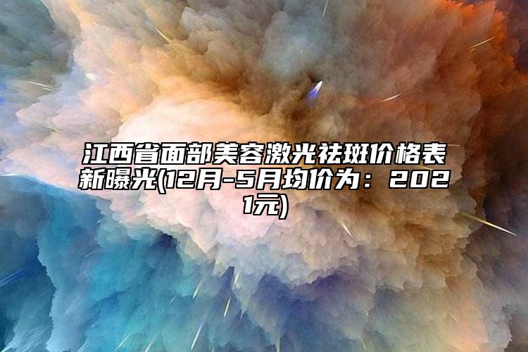 江西省面部美容激光祛斑价格表新曝光(12月-5月均价为：2021元)